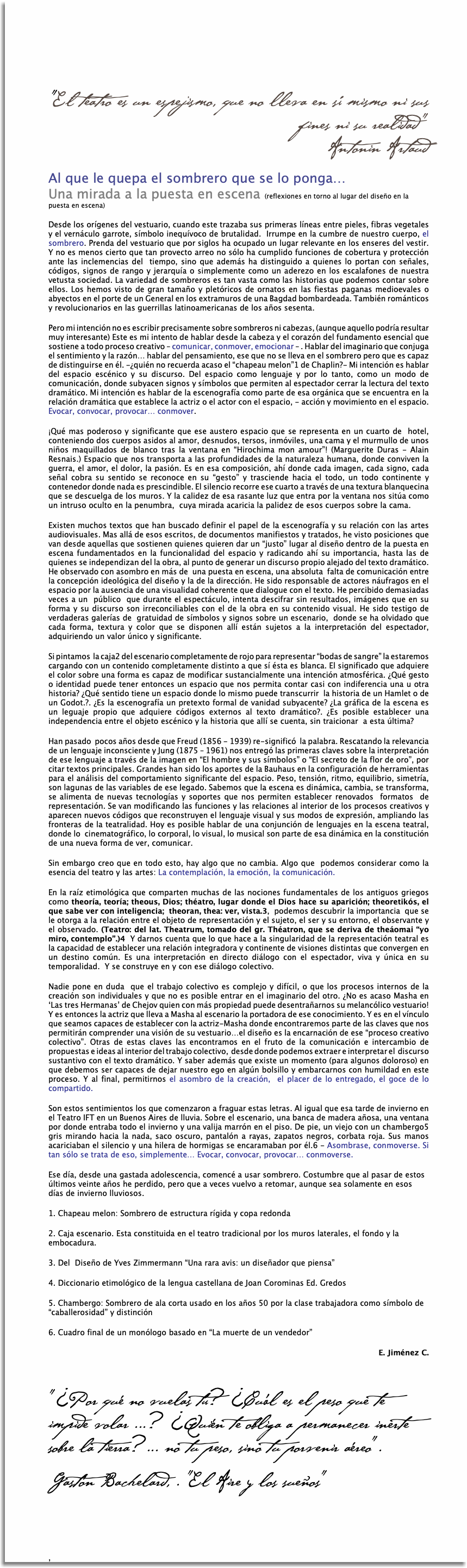    "El teatro es un espejismo, que no lleva en sí mismo ni sus fines ni su realidad"  Antonin Artaud Al que le quepa el sombrero que se lo ponga…  Una mirada a la puesta en escena (reflexiones en torno al lugar del diseño en la puesta en escena) Desde los orígenes del vestuario, cuando este trazaba sus primeras líneas entre pieles, fibras vegetales y el vernáculo garrote, símbolo inequívoco de brutalidad. Irrumpe en la cumbre de nuestro cuerpo, el sombrero. Prenda del vestuario que por siglos ha ocupado un lugar relevante en los enseres del vestir. Y no es menos cierto que tan provecto arreo no sólo ha cumplido funciones de cobertura y protección ante las inclemencias del tiempo, sino que además ha distinguido a quienes lo portan con señales, códigos, signos de rango y jerarquía o simplemente como un aderezo en los escalafones de nuestra vetusta sociedad. La variedad de sombreros es tan vasta como las historias que podemos contar sobre ellos. Los hemos visto de gran tamaño y pletóricos de ornatos en las fiestas paganas medioevales o abyectos en el porte de un General en los extramuros de una Bagdad bombardeada. También románticos y revolucionarios en las guerrillas latinoamericanas de los años sesenta. Pero mi intención no es escribir precisamente sobre sombreros ni cabezas, (aunque aquello podría resultar muy interesante) Este es mi intento de hablar desde la cabeza y el corazón del fundamento esencial que sostiene a todo proceso creativo – comunicar, conmover, emocionar – . Hablar del imaginario que conjuga el sentimiento y la razón… hablar del pensamiento, ese que no se lleva en el sombrero pero que es capaz de distinguirse en él. -¿quién no recuerda acaso el “chapeau melon”1 de Chaplin?- Mi intención es hablar del espacio escénico y su discurso. Del espacio como lenguaje y por lo tanto, como un modo de comunicación, donde subyacen signos y símbolos que permiten al espectador cerrar la lectura del texto dramático. Mi intención es hablar de la escenografía como parte de esa orgánica que se encuentra en la relación dramática que establece la actriz o el actor con el espacio, - acción y movimiento en el espacio. Evocar, convocar, provocar… conmover. ¡Qué mas poderoso y significante que ese austero espacio que se representa en un cuarto de hotel, conteniendo dos cuerpos asidos al amor, desnudos, tersos, inmóviles, una cama y el murmullo de unos niños maquillados de blanco tras la ventana en “Hirochima mon amour”! (Marguerite Duras - Alain Resnais.) Espacio que nos transporta a las profundidades de la naturaleza humana, donde conviven la guerra, el amor, el dolor, la pasión. Es en esa composición, ahí donde cada imagen, cada signo, cada señal cobra su sentido se reconoce en su “gesto” y trasciende hacia el todo, un todo continente y contenedor donde nada es prescindible. El silencio recorre ese cuarto a través de una textura blanquecina que se descuelga de los muros. Y la calidez de esa rasante luz que entra por la ventana nos sitúa como un intruso oculto en la penumbra, cuya mirada acaricia la palidez de esos cuerpos sobre la cama. Existen muchos textos que han buscado definir el papel de la escenografía y su relación con las artes audiovisuales. Mas allá de esos escritos, de documentos manifiestos y tratados, he visto posiciones que van desde aquellas que sostienen quienes quieren dar un “justo” lugar al diseño dentro de la puesta en escena fundamentados en la funcionalidad del espacio y radicando ahí su importancia, hasta las de quienes se independizan del la obra, al punto de generar un discurso propio alejado del texto dramático. He observado con asombro en más de una puesta en escena, una absoluta falta de comunicación entre la concepción ideológica del diseño y la de la dirección. He sido responsable de actores náufragos en el espacio por la ausencia de una visualidad coherente que dialogue con el texto. He percibido demasiadas veces a un público que durante el espectáculo, intenta descifrar sin resultados, imágenes que en su forma y su discurso son irreconciliables con el de la obra en su contenido visual. He sido testigo de verdaderas galerías de gratuidad de símbolos y signos sobre un escenario, donde se ha olvidado que cada forma, textura y color que se disponen allí están sujetos a la interpretación del espectador, adquiriendo un valor único y significante. Si pintamos la caja2 del escenario completamente de rojo para representar “bodas de sangre” la estaremos cargando con un contenido completamente distinto a que sí ésta es blanca. El significado que adquiere el color sobre una forma es capaz de modificar sustancialmente una intención atmosférica. ¿Qué gesto o identidad puede tener entonces un espacio que nos permita contar casi con indiferencia una u otra historia? ¿Qué sentido tiene un espacio donde lo mismo puede transcurrir la historia de un Hamlet o de un Godot.?. ¿Es la escenografía un pretexto formal de vanidad subyacente? ¿La gráfica de la escena es un leguaje propio que adquiere códigos externos al texto dramático?. ¿Es posible establecer una independencia entre el objeto escénico y la historia que allí se cuenta, sin traicionar a esta última? Han pasado pocos años desde que Freud (1856 - 1939) re-significó la palabra. Rescatando la relevancia de un lenguaje inconsciente y Jung (1875 – 1961) nos entregó las primeras claves sobre la interpretación de ese lenguaje a través de la imagen en “El hombre y sus símbolos” o “El secreto de la flor de oro”, por citar textos principales. Grandes han sido los aportes de la Bauhaus en la configuración de herramientas para el análisis del comportamiento significante del espacio. Peso, tensión, ritmo, equilibrio, simetría, son lagunas de las variables de ese legado. Sabemos que la escena es dinámica, cambia, se transforma, se alimenta de nuevas tecnologías y soportes que nos permiten establecer renovados formatos de representación. Se van modificando las funciones y las relaciones al interior de los procesos creativos y aparecen nuevos códigos que reconstruyen el lenguaje visual y sus modos de expresión, ampliando las fronteras de la teatralidad. Hoy es posible hablar de una conjunción de lenguajes en la escena teatral, donde lo cinematográfico, lo corporal, lo visual, lo musical son parte de esa dinámica en la constitución de una nueva forma de ver, comunicar. Sin embargo creo que en todo esto, hay algo que no cambia. Algo que podemos considerar como la esencia del teatro y las artes: La contemplación, la emoción, la comunicación. En la raíz etimológica que comparten muchas de las nociones fundamentales de los antiguos griegos como theoría, teoría; theous, Dios; théatro, lugar donde el Dios hace su aparición; theoretikós, el que sabe ver con inteligencia; theoran, thea: ver, vista.3, podemos descubrir la importancia que se le otorga a la relación entre el objeto de representación y el sujeto, el ser y su entorno, el observante y el observado. (Teatro: del lat. Theatrum, tomado del gr. Théatron, que se deriva de theáomai “yo miro, contemplo”.)4 Y darnos cuenta que lo que hace a la singularidad de la representación teatral es la capacidad de establecer una relación integradora y continente de visiones distintas que convergen en un destino común. Es una interpretación en directo diálogo con el espectador, viva y única en su temporalidad. Y se construye en y con ese diálogo colectivo. Nadie pone en duda que el trabajo colectivo es complejo y difícil, o que los procesos internos de la creación son individuales y que no es posible entrar en el imaginario del otro. ¿No es acaso Masha en ‘Las tres Hermanas’ de Chejov quien con más propiedad puede desentrañarnos su melancólico vestuario! Y es entonces la actriz que lleva a Masha al escenario la portadora de ese conocimiento. Y es en el vínculo que seamos capaces de establecer con la actriz-Masha donde encontraremos parte de las claves que nos permitirán comprender una visión de su vestuario…el diseño es la encarnación de ese “proceso creativo colectivo”. Otras de estas claves las encontramos en el fruto de la comunicación e intercambio de propuestas e ideas al interior del trabajo colectivo, desde donde podemos extraer e interpretar el discurso sustantivo con el texto dramático. Y saber además que existe un momento (para algunos doloroso) en que debemos ser capaces de dejar nuestro ego en algún bolsillo y embarcarnos con humildad en este proceso. Y al final, permitirnos el asombro de la creación, el placer de lo entregado, el goce de lo compartido. Son estos sentimientos los que comenzaron a fraguar estas letras. Al igual que esa tarde de invierno en el Teatro IFT en un Buenos Aires de lluvia. Sobre el escenario, una banca de madera añosa, una ventana por donde entraba todo el invierno y una valija marrón en el piso. De pie, un viejo con un chambergo5 gris mirando hacia la nada, saco oscuro, pantalón a rayas, zapatos negros, corbata roja. Sus manos acariciaban el silencio y una hilera de hormigas se encaramaban por él.6 - Asombrase, conmoverse. Si tan sólo se trata de eso, simplemente… Evocar, convocar, provocar… conmoverse. Ese día, desde una gastada adolescencia, comencé a usar sombrero. Costumbre que al pasar de estos últimos veinte años he perdido, pero que a veces vuelvo a retomar, aunque sea solamente en esos días de invierno lluviosos. 1. Chapeau melon: Sombrero de estructura rígida y copa redonda 2. Caja escenario. Esta constituida en el teatro tradicional por los muros laterales, el fondo y la embocadura. 3. Del Diseño de Yves Zimmermann “Una rara avis: un diseñador que piensa” 4. Diccionario etimológico de la lengua castellana de Joan Corominas Ed. Gredos 5. Chambergo: Sombrero de ala corta usado en los años 50 por la clase trabajadora como símbolo de “caballerosidad” y distinción 6. Cuadro final de un monólogo basado en “La muerte de un vendedor” E. Jiménez C. "¿Por qué no vuelas tú? ¿Cuál es el peso que te impide volar ...? ¿Quién te obliga a permanecer inerte sobre la tierra?... no tu peso, sino tu porvenir aéreo". Gastón Bachelard, . "El Aire y los sueños" ,