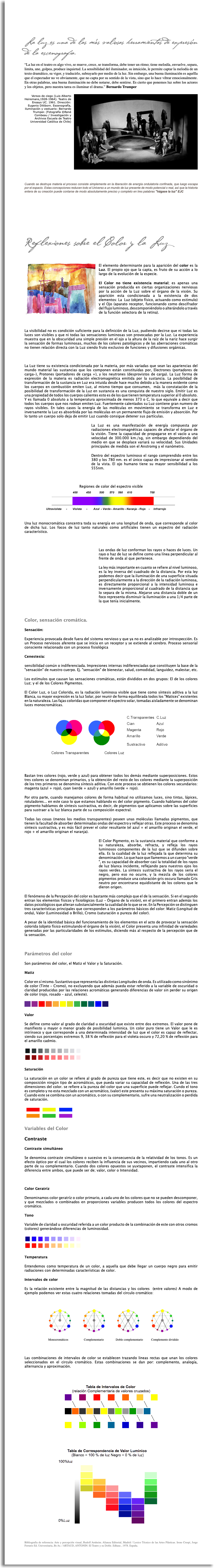     La luz es una de las más valiosas herramientas de expresión de la escenografía. “La luz en el teatro es algo vivo, se mueve, crece, se transforma, debe tener un ritmo; tiene melodía, envuelve, separa, limita, une, golpea, produce inquietud. La sensibilidad del iluminador, su intuición, le permite captar la melodía de un texto dramático, su vigor, y traducirlo, subrayarlo por medio de la luz. Sin embargo, una buena iluminación es aquélla que el espectador no ve obviamente, que no capta por su sentido de la vista, sino que lo hace vibrar emocionalmente. En otras palabras, una buena iluminación no debe notarse, debe sentirse. Es cierto que ponemos luz sobre los actores y los objetos, pero nuestra tarea es iluminar el drama.” Bernardo Trumper ﷯Versos de ciego (Luis Alberto Heiremans,1928-1964). Teatro de Ensayo UC. 1961. Dirección: Eugenio Dittborn. Escenografía, iluminación y vestuario: Bernardo Trumper. (Fotografía ©René Combeau / Investigación y Archivos Escuela de Teatro Universidad Católica de Chile) Cuando se destruye materia el proceso consiste simplemente en la liberación de energía ondulatoria confinada, que luego escapa por el espacio. Estas concepciones reducen todo el Universo a un mundo de luz presente de modo potencial o real, así que la historia entera de su creación puede contarse de modo absolutamente preciso y completo en tres palabras "hágase la luz" EJC Reflexiones sobre el Color y la Luz ﷯El elemento determinante para la aparición del color es la Luz. El propio ojo que la capta, es fruto de su acción a lo largo de la evolución de la especie. El Color no tiene existencia material; es apenas una sensación producida en ciertas organizaciones nerviosas por la acción de la Luz sobre el órgano de la visión. Su aparición esta condicionada a la existencia de dos elementos: La Luz (objeto físico, actuando como estimulo) y el Ojo (aparato receptor, funcionando como descifrador del flujo luminoso, descomponiéndolo o alterándolo a través de la función selectora de la retina). La visibilidad no es condición suficiente para la definición de la Luz, pudiendo decirse que ni todas las luces son visibles y que ni todas las sensaciones luminosas son provocadas por la Luz. La experiencia muestra que en la obscuridad una simple presión en el ojo a la altura de la raíz de la nariz hace surgir la sensación de formas luminosas, muchos de los colores patológicos y de las aberraciones cromáticas no tienen relación directa con la Luz siendo fruto exclusivo de funciones y difusiones orgánicas. La Luz tiene su existencia condicionada por la materia, por más variadas que sean las apariencias del mundo material las sustancias que los componen están constituidas por, Electrones (portadores de carga-), Protones (portadores de carga +), y los neutrones (desprovistos de carga). La Luz forma de expresión de la materia es radiación electromagnética emitida por la sustancia. La posibilidad de transformación de la sustancia en Luz era intuida desde hace mucho debido a la manera evidente como los cuerpos en combustión emiten Luz, al mismo tiempo que consumen, más la constatación de la posibilidad de transformación de la Luz en sustancia es una conquista de nuestro siglo. Emitir Luz es una propiedad de todos los cuerpos calientes esto es de los que tienen temperatura superior al 0 absoluto. Y es llamada 0 absoluto a la temperatura aproximada de menos 373 o C, lo que equivale a decir que todos los cuerpos que nos rodean emiten Luz. Fuertemente calentados su Luz contiene gran numero de rayos visibles. En tales casos la energía de las moléculas en movimiento se transforma en Luz e inversamente la Luz es absorbida por las moléculas en un permanente flujo de emisión y absorción. Por lo tanto un cuerpo solo deja de emitir Luz cuando consigue detener sus partículas. ﷯La Luz es una manifestación de energía compuesta por radiaciones electromagnéticas capaces de afectar el órgano de la visión. Tiene la capacidad de propagarse en el vacío a una velocidad de 300.000 km./sg, sin embargo dependiendo del medio en que se desplace variará su velocidad. Sus Unidades principales de medida son el Anstromg y el nanómetro. Dentro del espectro luminoso el rango comprendido entre los 380 y los 780 nm. es el único capaz de impresionar al sentido de la vista. El ojo humano tiene su mayor sensibilidad a los 555nm. Regiones de color del espectro visible ﷯ Una luz monocromática concentra toda su energía en una longitud de onda, que corresponde al color de dicha luz. Los focos de luz tanto naturales como artificiales tienen un espectro del radiación característico. ﷯Las ondas de luz conforman los rayos o haces de luces. Un rayo o haz de luz se define como una línea perpendicular al frente de onda al que pertenece. La ley más importante en cuanto se refiere al nivel luminoso, es la ley inversa del cuadrado de la distancia. Por esta ley podemos decir que la iluminación de una superficie situada perpendicularmente a la dirección de la radiación luminosa, es directamente proporcional a la intensidad luminosa e inversamente proporcional al cuadrado de la distancia que lo separa de la misma. Alejarse una distancia doble de un foco representa disminuir la iluminación a una 1/4 parte de la que tenía inicialmente. Color, sensación cromática. Sensación: Experiencia provocada desde fuera del sistema nervioso y que ya no es analizable por introspección. Es un Proceso nerviosos aferente que se inicia en un receptor y se extiende al cerebro. Proceso sensorial consciente relacionado con un proceso fisiológica Cenestesia: sensibilidad común o indiferenciada. Impresiones internas indiferenciadas que constituyen la base de la "sensación" de nuestro cuerpo. Ej. "sensación" de bienestar, salud, comodidad, languidez, malestar, etc. Los estímulos que causan las sensaciones cromáticas, están divididos en dos grupos: El de los colores Luz; y el de los Colores Pigmentos. El Color Luz, o Luz Colorida, es la radiación luminosa visible que tiene como síntesis aditiva a la luz Blanca, su mayor expresión es la luz Solar, por reunir de forma equilibrada todos los "Matices" existentes en la naturaleza. Las fajas coloridas que componen el espectro solar, tomadas aisladamente se denominan luces monocromáticas. ﷯ Bastan tres colores (rojo, verde y azul) para obtener todos los demás mediante superposiciones. Estos tres colores se denominan primarios, y la obtención del resto de los colores mediante la superposición de los tres primeros se denomina síntesis aditiva. Con este proceso se obtienen los colores secundarios: magenta (azul + rojo), cyan (verde + azul) y amarillo (verde + rojo). Por otra parte, cuando manejamos colores de forma habitual no utilizamos luces, sino tintas, lápices, rotuladores... en este caso lo que estamos hablando es del color pigmento. Cuando hablamos del color pigmento hablamos de síntesis sustractiva, es decir, de pigmentos que aplicamos sobre las superficies para sustraer a la luz blanca parte de su composición espectral. Todas las cosas (menos los medios transparentes) poseen unas moléculas llamadas pigmentos, que tienen la facultad de absorber determinadas ondas del espectro y reflejar otras. Este proceso se denomina síntesis sustractiva, y es más fácil prever el color resultante (el azul + el amarillo originan el verde, el rojo + el amarillo originan el naranja). ﷯El Color Pigmento, es la sustancia material que conforme a su naturaleza, absorbe, refracta, y refleja los rayos luminosos componentes de la luz que se difunden sobre ella. Es la cualidad de la luz reflejada la que determina su denominación. Lo que hace que llamemos a un cuerpo "verde ", es su capacidad de absorber casi la totalidad de los rayos de luz blanca incidente, reflejando para nuestros ojos los rayos verdes. La síntesis sustractiva de los rayos seria el negro, pero eso no ocurre, y la mezcla de los colores pigmentos produce una coloración gris oscura llamado Gris neutro por encontrarse equidistante de los colores que le dieron origen. El fenómeno de la Percepción del color es bastante más complejo que el de la sensación. Si en el segundo entran los elementos físicos y fisiológicos (Luz - Órgano de la visión), en el primero entran además los datos psicológicos que alteran substancialmente la cualidad de lo que se ve. En la Percepción se distinguen tres características principales que corresponden a los parámetros básicos del color: Matiz (Longitud de onda), Valor (Luminosidad o Brillo), Cromo (saturación o pureza del color). A pesar de la identidad básica del funcionamiento de los elementos en el acto de provocar la sensación colorida (objeto físico estimulando el órgano de la visión), el Color presenta una infinidad de variedades generadas por las particularidades de los estímulos, diciendo más al respecto de la percepción que de la sensación. Parámetros del color Son parámetros del color, el Matiz el Valor y la Saturación. Matiz Color en sí mismo. Sustantivo que representa las distintas Longitudes de onda. Es utilizado como sinónimo de color (Tinte - Cromo), no excluyendo que además pueda estar referido a la variable de oscuridad o claridad producidas por las relaciones acromáticas generando diferencias de valor sin perder su origen de color (rojo, rosado – azul, celeste). ﷯ Valor Se define como valor al grado de claridad u oscuridad que existe entre dos extremos. El valor pone de manifiesto u mayor o menor grado de posibilidad luminica. Un color puro tiene un Valor que le es intrínseco y que corresponde a una determinada intensidad de luz que el color es capaz de reflectar, siendo sus porcentajes extremos 9, 38 % de reflexión para el violeta oscuro y 72,20 % de reflexión para el amarillo cadmio. ﷯ Saturación La saturación en un color se refiere al grado de pureza que tiene este, es decir que no existen en su composición ningún tipo de acromáticos, que pueda variar su capacidad de reflexión. Una de las tres dimensiones del color. se refiere a la pureza del color que una superficie puede reflejar. Cundo el tono es completo y no esta mezclado con un acromático, (valor) este presenta su máxima saturación o pureza. Cuando este se combina con un acromático, o con su complementario, sufre una neutralización o perdida de saturación. ﷯ Variables del Color Contraste Contraste simultáneo Se denomina contraste simultáneo o sucesivo es la consecuencia de la relatividad de los tonos. Es un efecto óptico por el cual los colores reciben la influencia de sus vecinos, impartiendo cada uno al otro parte de su complementario. Cuando dos colores opuestos se yuxtaponen, el contraste intensifica la diferencia entre ambos, que puede ser de; valor, color o Intensidad. Color Geratríz Denominamos color geratríz o color primario, a cada uno de los colores que no se pueden descomponer, y que mezclados o combinados en proporciones variables producen todos los colores del espectro cromático. Tono Variable de claridad u oscuridad referida a un color producto de la combinación de este con otros cromos (colores) generándose diferencias de luminosidad. ﷯ Temperatura Entendemos como temperatura de un color, a aquella que debe llegar un cuerpo negro para emitir radiaciones con determinadas características de color. Intervalos de color Es la relación existente entre la magnitud de las distancias y los colores (entre valores) A modo de ejemplo podemos ver estas cuatro relaciones tomadas del circulo cromático: ﷯ Monocromáticos Complementario Doble complementario Complemento dividido Las combinaciones de intervalos de color se establecen trazando lineas rectas que unan los colores seleccionados en el circulo cromático. Estas combinaciones se dan por: complemento, analogía, alternancia y aproximación. ﷯ ﷯ Bibliografia de referencia: Arte y percepción visual, Rudolf Arnheim. Alianza Editorial, Madrid / Lexico Técnico de las Artes Plásticas. Irene Crespi, Jorge Ferrario Ed. Universitaria, Bs As. / ARTAUD, ANTONIN: El Teatro y su Doble. Edhasa , 1978. España. 