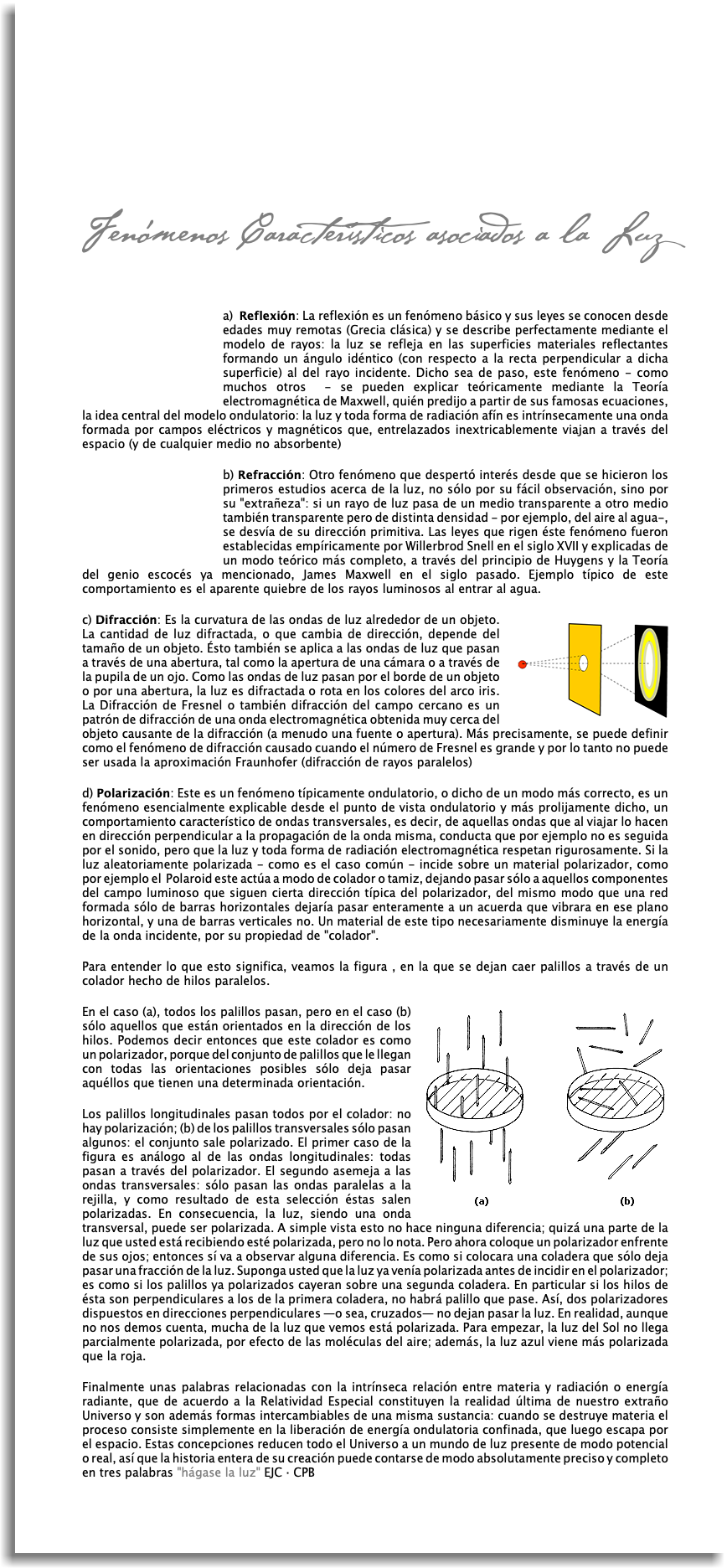  Fenómenos Característicos asociados a la Luz  ﷯a) Reflexión: La reflexión es un fenómeno básico y sus leyes se conocen desde edades muy remotas (Grecia clásica) y se describe perfectamente mediante el modelo de rayos: la luz se refleja en las superficies materiales reflectantes formando un ángulo idéntico (con respecto a la recta perpendicular a dicha superficie) al del rayo incidente. Dicho sea de paso, este fenómeno - como muchos otros - se pueden explicar teóricamente mediante la Teoría electromagnética de Maxwell, quién predijo a partir de sus famosas ecuaciones, la idea central del modelo ondulatorio: la luz y toda forma de radiación afín es intrínsecamente una onda formada por campos eléctricos y magnéticos que, entrelazados inextricablemente viajan a través del espacio (y de cualquier medio no absorbente) ﷯b) Refracción: Otro fenómeno que despertó interés desde que se hicieron los primeros estudios acerca de la luz, no sólo por su fácil observación, sino por su "extrañeza": si un rayo de luz pasa de un medio transparente a otro medio también transparente pero de distinta densidad - por ejemplo, del aire al agua-, se desvía de su dirección primitiva. Las leyes que rigen éste fenómeno fueron establecidas empíricamente por Willerbrod Snell en el siglo XVII y explicadas de un modo teórico más completo, a través del principio de Huygens y la Teoría del genio escocés ya mencionado, James Maxwell en el siglo pasado. Ejemplo típico de este comportamiento es el aparente quiebre de los rayos luminosos al entrar al agua. ﷯c) Difracción: Es la curvatura de las ondas de luz alrededor de un objeto. La cantidad de luz difractada, o que cambia de dirección, depende del tamaño de un objeto. Ésto también se aplica a las ondas de luz que pasan a través de una abertura, tal como la apertura de una cámara o a través de la pupila de un ojo. Como las ondas de luz pasan por el borde de un objeto o por una abertura, la luz es difractada o rota en los colores del arco iris. La Difracción de Fresnel o también difracción del campo cercano es un patrón de difracción de una onda electromagnética obtenida muy cerca del objeto causante de la difracción (a menudo una fuente o apertura). Más precisamente, se puede definir como el fenómeno de difracción causado cuando el número de Fresnel es grande y por lo tanto no puede ser usada la aproximación Fraunhofer (difracción de rayos paralelos) d) Polarización: Este es un fenómeno típicamente ondulatorio, o dicho de un modo más correcto, es un fenómeno esencialmente explicable desde el punto de vista ondulatorio y más prolijamente dicho, un comportamiento característico de ondas transversales, es decir, de aquellas ondas que al viajar lo hacen en dirección perpendicular a la propagación de la onda misma, conducta que por ejemplo no es seguida por el sonido, pero que la luz y toda forma de radiación electromagnética respetan rigurosamente. Si la luz aleatoriamente polarizada - como es el caso común - incide sobre un material polarizador, como por ejemplo el Polaroid este actúa a modo de colador o tamiz, dejando pasar sólo a aquellos componentes del campo luminoso que siguen cierta dirección típica del polarizador, del mismo modo que una red formada sólo de barras horizontales dejaría pasar enteramente a un acuerda que vibrara en ese plano horizontal, y una de barras verticales no. Un material de este tipo necesariamente disminuye la energía de la onda incidente, por su propiedad de "colador". Para entender lo que esto significa, veamos la figura , en la que se dejan caer palillos a través de un colador hecho de hilos paralelos. ﷯En el caso (a), todos los palillos pasan, pero en el caso (b) sólo aquellos que están orientados en la dirección de los hilos. Podemos decir entonces que este colador es como un polarizador, porque del conjunto de palillos que le llegan con todas las orientaciones posibles sólo deja pasar aquéllos que tienen una determinada orientación. Los palillos longitudinales pasan todos por el colador: no hay polarización; (b) de los palillos transversales sólo pasan algunos: el conjunto sale polarizado. El primer caso de la figura es análogo al de las ondas longitudinales: todas pasan a través del polarizador. El segundo asemeja a las ondas transversales: sólo pasan las ondas paralelas a la rejilla, y como resultado de esta selección éstas salen polarizadas. En consecuencia, la luz, siendo una onda transversal, puede ser polarizada. A simple vista esto no hace ninguna diferencia; quizá una parte de la luz que usted está recibiendo esté polarizada, pero no lo nota. Pero ahora coloque un polarizador enfrente de sus ojos; entonces sí va a observar alguna diferencia. Es como si colocara una coladera que sólo deja pasar una fracción de la luz. Suponga usted que la luz ya venía polarizada antes de incidir en el polarizador; es como si los palillos ya polarizados cayeran sobre una segunda coladera. En particular si los hilos de ésta son perpendiculares a los de la primera coladera, no habrá palillo que pase. Así, dos polarizadores dispuestos en direcciones perpendiculares —o sea, cruzados— no dejan pasar la luz. En realidad, aunque no nos demos cuenta, mucha de la luz que vemos está polarizada. Para empezar, la luz del Sol no llega parcialmente polarizada, por efecto de las moléculas del aire; además, la luz azul viene más polarizada que la roja. Finalmente unas palabras relacionadas con la intrínseca relación entre materia y radiación o energía radiante, que de acuerdo a la Relatividad Especial constituyen la realidad última de nuestro extraño Universo y son además formas intercambiables de una misma sustancia: cuando se destruye materia el proceso consiste simplemente en la liberación de energía ondulatoria confinada, que luego escapa por el espacio. Estas concepciones reducen todo el Universo a un mundo de luz presente de modo potencial o real, así que la historia entera de su creación puede contarse de modo absolutamente preciso y completo en tres palabras "hágase la luz" EJC · CPB 