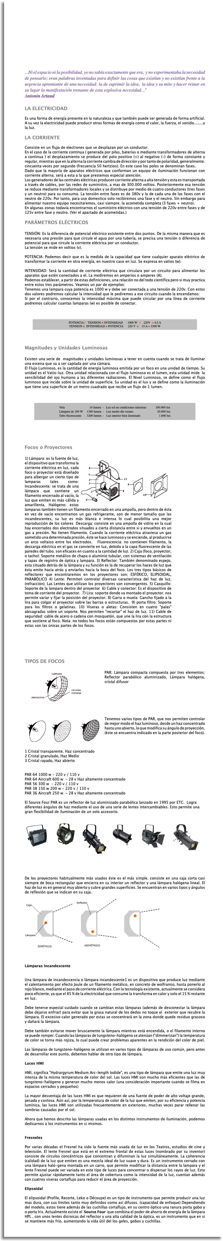  ...Ni el espacio ni la posibilidad, yo no sabía exactamente que era, y no experimentaba la necesidad de pensarlo; eran palabras inventadas para definir las cosas que existían y no existían frente a la urgencia apremiante de una necesidad: la de suprimir la idea, la idea y su mito y hacer reinar en su lugar la manifestación tronante de esta explosiva necesidad..." Antonin Artaud LA ELECTRICIDAD Es una forma de energía presente en la naturaleza y que también puede ser generada de forma artificial. A su vez la electricidad puede producir otras formas de energía como el calor, la fuerza, el sonido........y la luz. LA CORRIENTE Consiste en un flujo de electrones que se desplazan por un conductor. En el caso de la corriente continua ( generada por pilas, baterías o mediante transformadores de alterna a continua ) el desplazamiento se produce del polo positivo (+) al negativo (-) de forma constante y regular, mientras que en la alterna la corriente cambia de dirección y por tanto de polaridad, generalmente. cincuenta veces por segundo (frecuencia 50 hertzios). En este caso los polos se denominan fases. Dado que la mayoría de aparatos eléctricos que conforman un equipo de iluminación funcionan con corriente alterna. será a esta a la que prestemos especial atención. Los generadores de las centrales eléctricas producen corriente alterna a alta tensión y esta es transportada a través de cables, por las redes de suministro, a mas de 300.000 voltios. Posteriormente esa tensión se reduce mediante transformadores locales y se distribuye por medio de cuatro conductores (tres fases y un neutro) para su consumo. La tensión entre fases es de 380v y la de cada una de las fases con el neutro de 220v. Por tanto, para uso domestico solo recibiremos una fase y el neutro. Sin embargo para alimentar nuestro equipo necesitaremos, casi siempre. la acometida completa (3 fases + neutro). En algunas zonas todavía encontrarnos el suministro eléctrico con una tensión de 220v entre fases y de 125v entre fase y neutro. (Ver el apartado de acometidas.) PARÁMETROS ELÉCTRICOS TENSIÓN: Es la diferencia de potencial eléctrico existente entre dos puntos. De la misma manera que es necesaria una presión para que circule el agua por una tubería, se precisa una tensión o diferencia de potencial para que circule la corriente eléctrica por un conductor. La tensión se mide en voltios (v). POTENCIA: Podemos decir que es la medida de la capacidad que tiene cualquier aparato eléctrico de transformar la corriente en otra energía, en nuestro caso en luz. Se expresa en vatios (w). INTENSIDAD: Será la cantidad de corriente eléctrica que circulara por un circuito para alimentar los aparatos que estén conectados a el. La mediremos en amperios o amperes (A). Podemos establecer, a partir de estas definiciones, una relación no del todo científica pero si muy practica entre estos tres parámetros. Veamos un par de ejemplos: Tenemos una lampara cuya potencia es 1000 w y debe ser conectada a una tensión de 220v. Con estos dos valores podremos calcular la intensidad que le pediremos a ese circuito cuando la encendamos: Si por el contrario, conocemos la intensidad máxima que puede circular por una línea de corriente podremos calcular cuantas lamparas (w) es posible de conectar. ﷯ Magnitudes y Unidades Luminosas Existen una serie de magnitudes y unidades luminosas a tener en cuenta cuando se trata de iluminar una escena que va a ser captada por una cámara. El Flujo Luminoso, es la cantidad de energía luminosa emitida por un foco en una unidad de tiempo. Su unidad es el Vatio-luz. Otra unidad relacionada con el flujo luminoso es el lumen, esta unidad mide la sensibilidad del ojo humano a las diferentes radiaciones. El Nivel Luminoso, se define como el flujo luminoso que incide sobre la unidad de superficie. Su unidad es el lux y se define como la iluminación que tiene una superficie de un metro cuadrado que recibe un flujo de 1 lumen. ﷯ Focos o Proyectores ﷯1) Lámpara: es la fuente de luz, el dispositivo que transforma la corriente eléctrica en luz, cada foco o proyector está diseñado para albergar un cierto tipo de lamparas tales como: Incandescente: se trata de una lámpara que contiene un filamento encerrado al vacío, la luz que emiten es más cálida y amarillenta. Halógeno: estas lamparas también tienen un filamento encerrado en una ampolla, pero dentro de ésta en vez de vacío encontramos un gas refrigerante, son de menor tamaño que las incandescentes, su luz es más blanca e intensa lo cual posibilita una mejor reproducción de los colores Descarga: consiste en una ampolla de vidrio en la cual hay encerrados dos electrodos situados a cierta distancia entre si y envueltos en un gas a presión. No tienen filamento. Cuando la corriente eléctrica atraviesa un gas sometido una determinada presión, éste se hace luminoso y se enciende, al producirse un arco voltaico entre los electrodos. Fluorescencia: no contienen filamento, la descarga eléctrica en el gas se convierte en luz, debido a la capa fluorescente de las paredes del tubo. son eficaces en cuanto a la cantidad de luz. 2) Caja (foco, proyector, o tacho): Soporte metálico de chapa o aluminio tubular, con sistemas de ventilación y tapas de registro de óptica y lampara. 3) Reflector: También denominado espejo, esta situado detrás de la lámpara y su función es la de recuperar los haces de luz que ésta emite hacia atrás y enviarlos hacia la boca del foco. Los tres tipos básicos de reflectores que encontraremos en los proyectores son; ESFÉRICO, ELIPSOIDAL, PARABÓLICO 4) Lente: Permiten controlar diversas característica del haz de luz, (refracción). Las Lentes que utilizan los proyectores son convergentes. 5) Casquillo: Soporte de la lampara dentro del proyector 6) Cable y conector: Es el dispositivo de toma de corriente del proyector. 7) Lira: soporte donde va montado el proyector. nos permite variar y fijar la posición del proyector. 8) Garra o muela: Gancho fijado a la lira para colgar el proyector sobre las barras o estructuras. 9) porta filtro: Soporte para los filtros o gelatinas. 10) Viseras o aletas: Consisten en cuatro "palas" abisagradas sobre un soporte. Nos permiten "recortar" el haz de luz. 11) Cable de seguridad: cable de acero o cadena con mosquetón, que une la lira con la estructura que sostiene al foco. Nota: no todos los focos están compuestos por estas partes ni estas son las únicas partes de los focos. TIPOS DE FOCOS ﷯PAR: Lámpara compacta compuesta por tres elementos; Reflector parabólico aluminizado, Lámpara halógena, cristal difusor ﷯Tenemos varios tipos de PAR, que nos permiten controlar de mejor modo el haz luminoso, desde un haz concentrado hasta uno abierto, lo que modifica su ángulo de proyección, (éste se encuentra indicado en la parte posterior del foco). 1 Cristal transparente. Haz concentrado  2 Cristal granulado, Haz Medio 3 Cristal rayado, Haz abierto PAR 64 1000 w - 220 v / 110 v PAR 64 Aircraft 600 w - 28 v Haz altamente concentrado PAR 56 300 w - 220 v / 110 v PAR 38 150 w 200 w - 220 v / 110 v PAR 36 Aircraft 250 w - 28 v Haz altamente concentrado El Source Four PAR es un reflector de luz aluminizado parabólica lanzado en 1995 por ETC. Logra diferentes ángulos de haz mediante el uso de una serie de lentes intercambiables. Esto permite una gran flexibilidad de iluminación de un solo accesorio. ﷯ De los proyectores habitualmente más usados éste es el más simple. consiste en una caja corta casi siempre de boca rectangular que encierra en su interior un reflector y una lámpara halógena lineal. El haz de luz es en general muy abierto y cubre grandes superficies. Se encuentran en varios tipos y ángulos de reflexión que se indican en su caja. ﷯ Lámparas Incandescente Una lámpara de incandescencia o lámpara incandescente1 es un dispositivo que produce luz mediante el calentamiento por efecto Joule de un filamento metálico, en concreto de wolframio, hasta ponerlo al rojo blanco, mediante el paso de corriente eléctrica. Con la tecnología existente, actualmente se considera poco eficiente, ya que el 85 % de la electricidad que consume la transforma en calor y solo el 15 % restante en luz. Debe tenerse especial cuidado cuando se cambian estas lámparas (además de desconectar la lámpara debe dejarse enfriar) para evitar que la grasa natural de los dedos no toque el exterior que recubre la lámpara. El excesivo calor generado por estas se concentrará en la zona donde quede residuo grasoso y dañará la lámpara. Debe también evitarse mover bruscamente la lámpara mientras está encendida, o el filamento interno se puede romper. Cuando las lámparas de tungsteno-halógeno se atenúan ("dimmerizan") la temperatura de color se torna más rojiza, lo cual puede crear problemas aparentes en la rendición del color de piel. Las lámparas de tungsteno-halógeno se utilizan en varios tipos de lámparas de uso común, pero antes de desarrollar este punto, debemos hablar de otro tipo de lámpara. Luces HMI HMI, significa "Hydrargyrum Medium Arc-length Iodide", es una tipo de lámpara que emite una luz muy intensa de la misma temperatura de color del sol. Las luces HMI son mucho más eficientes que las de tungsteno-halógeno y generan mucho menos calor (una consideración importante cuando se filma en espacios cerrados y pequeños) La mayor desventaja de las luces HMI es que requieren de una fuente de poder de alto voltaje grande, pesada y costosa. Aún así, por la temperatura de color de la luz que emiten, por su eficiencia y potencia lumínica, las luces HMI son utilizadas frecuentemente en exteriores, muchas veces parar rellenar las sombras causadas por el sol. Ahora que hemos descrito las lámparas usadas en los distintos instrumentos de iluminación, podemos dedicarnos a los instrumentos en si mismos. Fresneles Por varias décadas el Fresnel ha sido la fuente más usada de luz en los Teatros, estudios de cine y televisión. El lente Fresnel que está en el extremo frontal de estas luces (nombrado por su inventor) consiste de círculos concéntricos que concentran y difuminan la luz simultáneamente. La coherencia (calidad) de la luz que emiten es una mezcla ideal de luz suave y dura. Es un instrumento cerrado con una lámpara haló-gena montada en un carro, que permite modificar la distancia entre la lampara y el lente Fresnel puede ser variada en este tipo de luces para concentrar o dispersar los rayos de luz. Esto permite ajustar rápidamente tanto el área de cobertura como la intensidad de la luz, cuentan además con cuatros viseras cortaflujo para reducir el área de proyección. Elipsoidal El elipsoidal (Profile, Recorte, Leko o Découpe) es un tipo de instrumento que permite producir una luz mas dura, con sus limites tanto muy definidos como así difusos. (capacidad de enfoque) Dependiendo del modelo, estos tiene además de las cuchillas cortaflujo, en su centro óptico una ranura porta gobo y o porta Iris. Actualmente existe el Source Four que combina el poder de ahorro de energía de la lámpara HPL , con unos lentes dicroicas del reflector y una alta calidad de la óptica. es un instrumento que en si se mantiene más frío, aumentando la vida útil del los geles, gobos y cuchillas. 